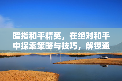 暗指和平精英，在绝对和平中探索策略与技巧，解锁通关与成长新路径