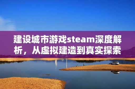 建设城市游戏steam深度解析，从虚拟建造到真实探索的沉浸之旅