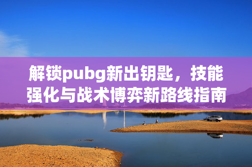 解锁pubg新出钥匙，技能强化与战术博弈新路线指南