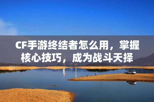 CF手游终结者怎么用，掌握核心技巧，成为战斗天择