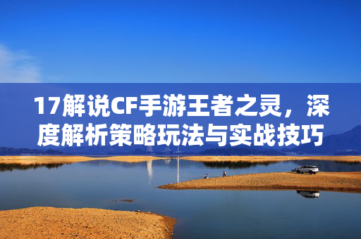 17解说CF手游王者之灵，深度解析策略玩法与实战技巧指南