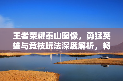 王者荣耀泰山图像，勇猛英雄与竞技玩法深度解析，畅享泰山文化视觉魅力