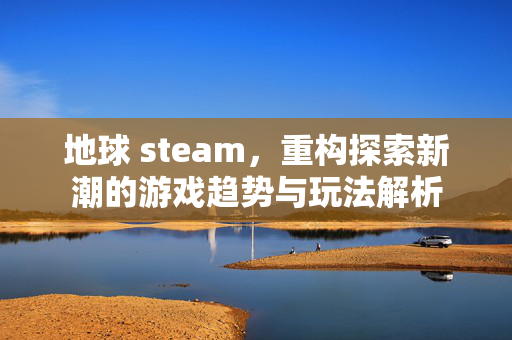地球 steam，重构探索新潮的游戏趋势与玩法解析