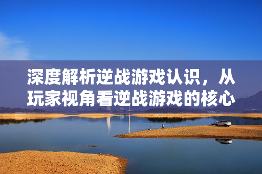 深度解析逆战游戏认识，从玩家视角看逆战游戏的核心价值与策略走向