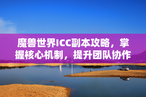 魔兽世界ICC副本攻略，掌握核心机制，提升团队协作