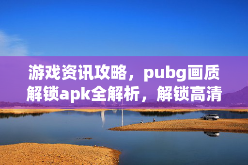 游戏资讯攻略，pubg画质解锁apk全解析，解锁高清视觉让游戏体验焕新