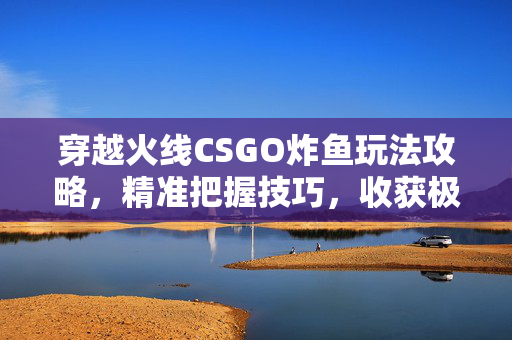 穿越火线CSGO炸鱼玩法攻略，精准把握技巧，收获极致战局