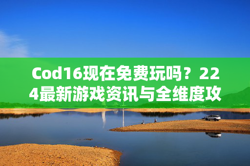 Cod16现在免费玩吗？224最新游戏资讯与全维度攻略解析
