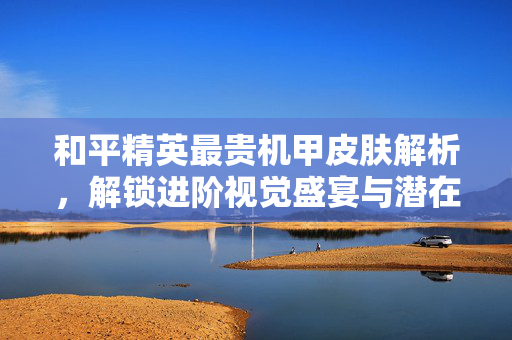 和平精英最贵机甲皮肤解析，解锁进阶视觉盛宴与潜在成长机遇