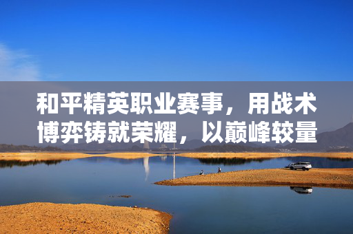 和平精英职业赛事，用战术博弈铸就荣耀，以巅峰较量定义职业赛道