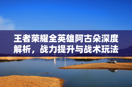王者荣耀全英雄阿古朵深度解析，战力提升与战术玩法攻略