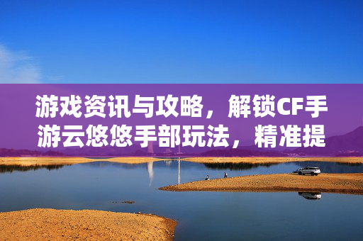 游戏资讯与攻略，解锁CF手游云悠悠手部玩法，精准提升操作上限破解CF手游云悠悠手部玩法，从底层操作到实战应用全面解析
