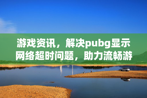游戏资讯，解决pubg显示网络超时问题，助力流畅游戏体验