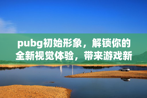 pubg初始形象，解锁你的全新视觉体验，带来游戏新乐趣