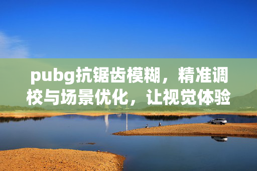 pubg抗锯齿模糊，精准调校与场景优化，让视觉体验焕新