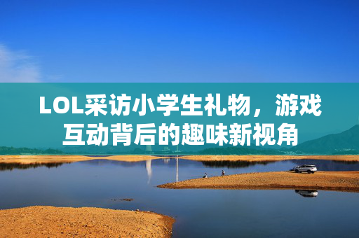 LOL采访小学生礼物，游戏互动背后的趣味新视角
