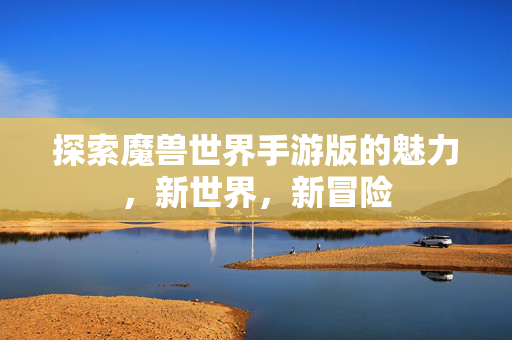 探索魔兽世界手游版的魅力，新世界，新冒险