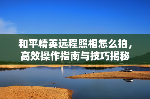 和平精英远程照相怎么拍，高效操作指南与技巧揭秘