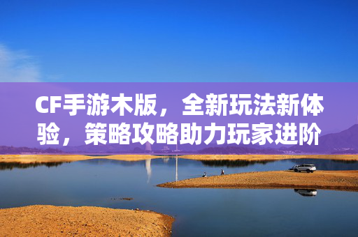 CF手游木版，全新玩法新体验，策略攻略助力玩家进阶