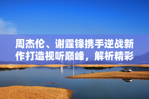 周杰伦、谢霆锋携手逆战新作打造视听巅峰，解析精彩内容与玩法指南