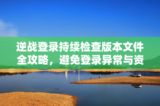 逆战登录持续检查版本文件全攻略，避免登录异常与资源丢失