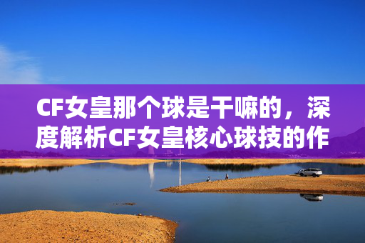 CF女皇那个球是干嘛的，深度解析CF女皇核心球技的作用与实战意义