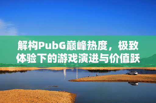 解构PubG巅峰热度，极致体验下的游戏演进与价值跃迁