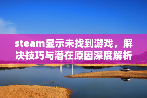 steam显示未找到游戏，解决技巧与潜在原因深度解析
