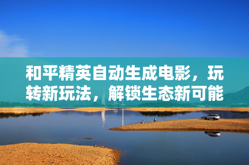 和平精英自动生成电影，玩转新玩法，解锁生态新可能