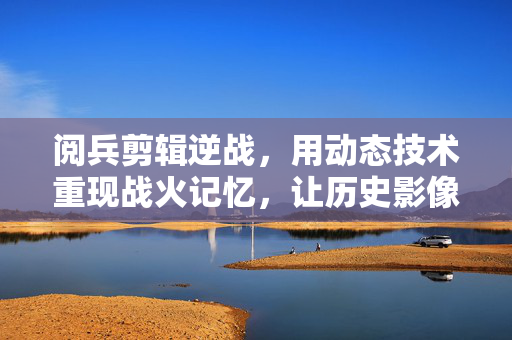 阅兵剪辑逆战，用动态技术重现战火记忆，让历史影像焕发战斗质感