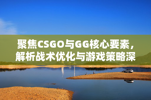 聚焦CSGO与GG核心要素，解析战术优化与游戏策略深度提升