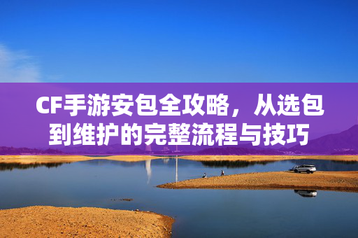 CF手游安包全攻略，从选包到维护的完整流程与技巧