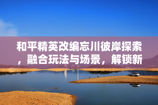 和平精英改编忘川彼岸探索，融合玩法与场景，解锁新战略玩法