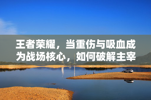 王者荣耀，当重伤与吸血成为战场核心，如何破解主宰级操作瓶颈？