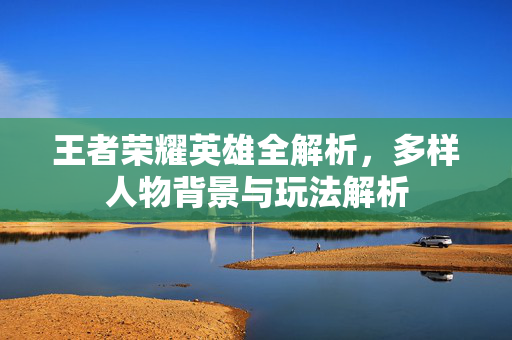 王者荣耀英雄全解析，多样人物背景与玩法解析