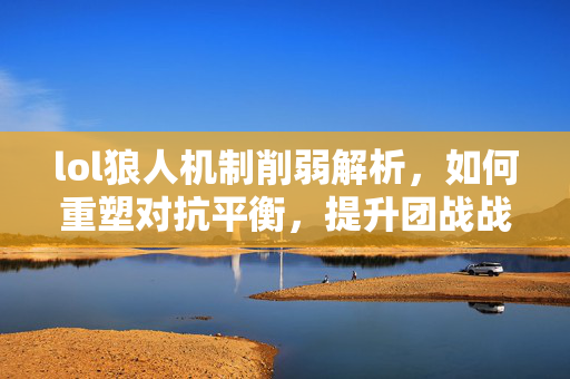 lol狼人机制削弱解析，如何重塑对抗平衡，提升团战战术