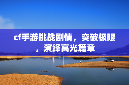 cf手游挑战剧情,突破极限,演绎高光篇章-第1张图片-SK游戏资讯网 cf手游挑战剧情,突破极限,演绎高光篇章-第1张图片-SK游戏资讯网