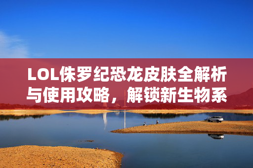 LOL侏罗纪恐龙皮肤全解析与使用攻略，解锁新生物系限定乐趣