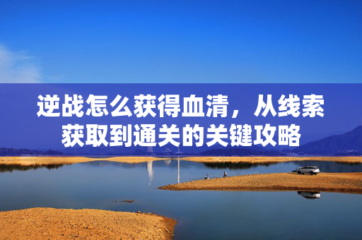 逆战怎么获得血清，从线索获取到通关的关键攻略