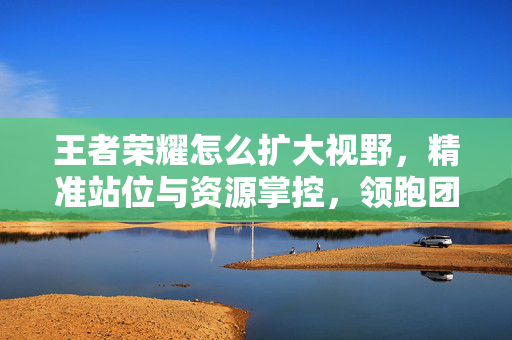 王者荣耀怎么扩大视野，精准站位与资源掌控，领跑团战核心防线-第1张图片-SK游戏资讯网