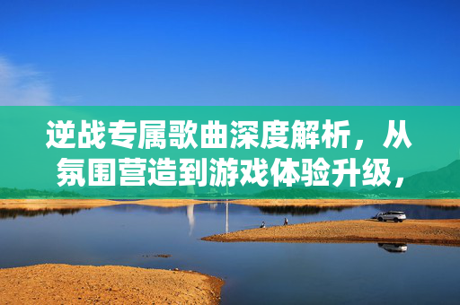 逆战专属歌曲深度解析，从氛围营造到游戏体验升级，解锁专属听感与玩法新维度