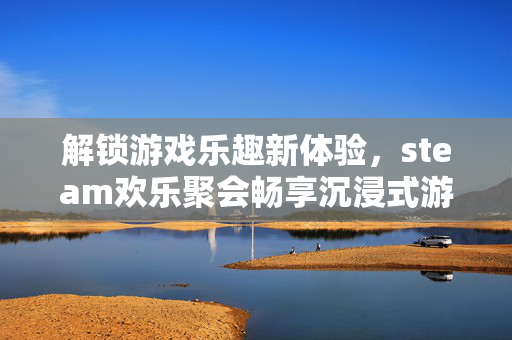 解锁游戏乐趣新体验，steam欢乐聚会畅享沉浸式游戏嘉年华