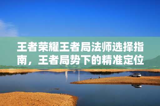王者荣耀王者局法师选择指南，王者局势下的精准定位与实战策略