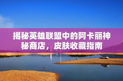 揭秘英雄联盟中的阿卡丽神秘商店,皮肤收藏指南-第1张图片-SK游戏资讯网 揭秘英雄联盟中的阿卡丽神秘商店,皮肤收藏指南-第1张图片-SK游戏资讯网