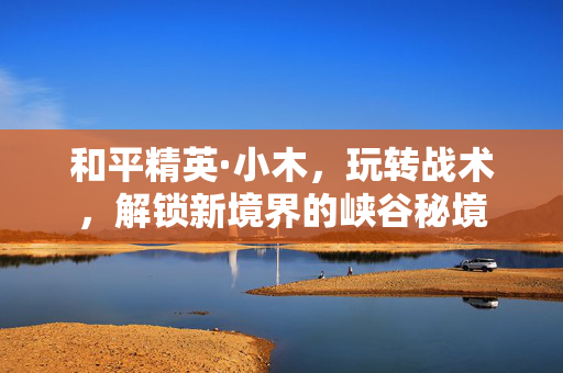 和平精英·小木，玩转战术，解锁新境界的峡谷秘境