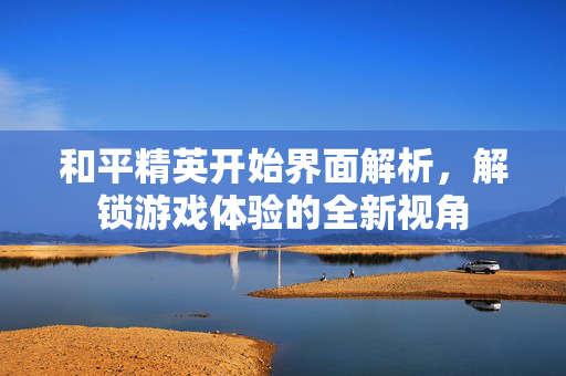 和平精英开始界面解析，解锁游戏体验的全新视角
