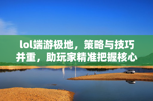 lol端游极地，策略与技巧并重，助玩家精准把握核心玩法