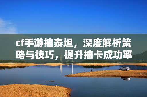 cf手游抽泰坦，深度解析策略与技巧，提升抽卡成功率