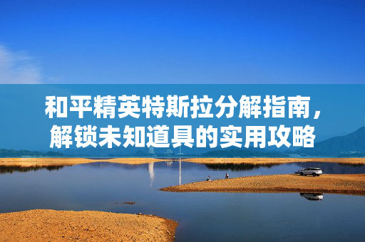 和平精英特斯拉分解指南，解锁未知道具的实用攻略
