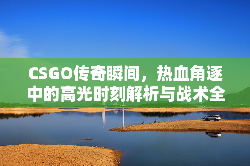 CSGO传奇瞬间，热血角逐中的高光时刻解析与战术全览
